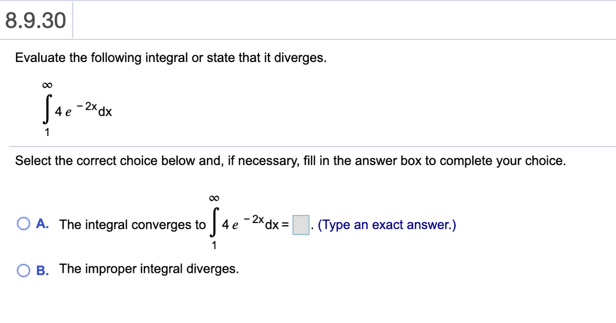 8.9.30
Evaluate the following integral or state that it diverges.
00
- 2x dx
4 e
1
Select the correct choice below and, if necessary, fill in the answer box to complete your choice.
- 2x dx =
4e
. (Type an exact answer.)
O A. The integral converges to
1
B. The improper integral diverges.
