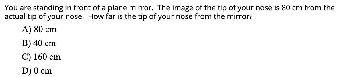 You are standing in front of a plane mirror. The image of the tip of your nose is 80 cm from the
actual tip of your nose. How far is the tip of your nose from the mirror?
A) 80 cm
В) 40 cm
С) 160 сm
D) 0 cm
