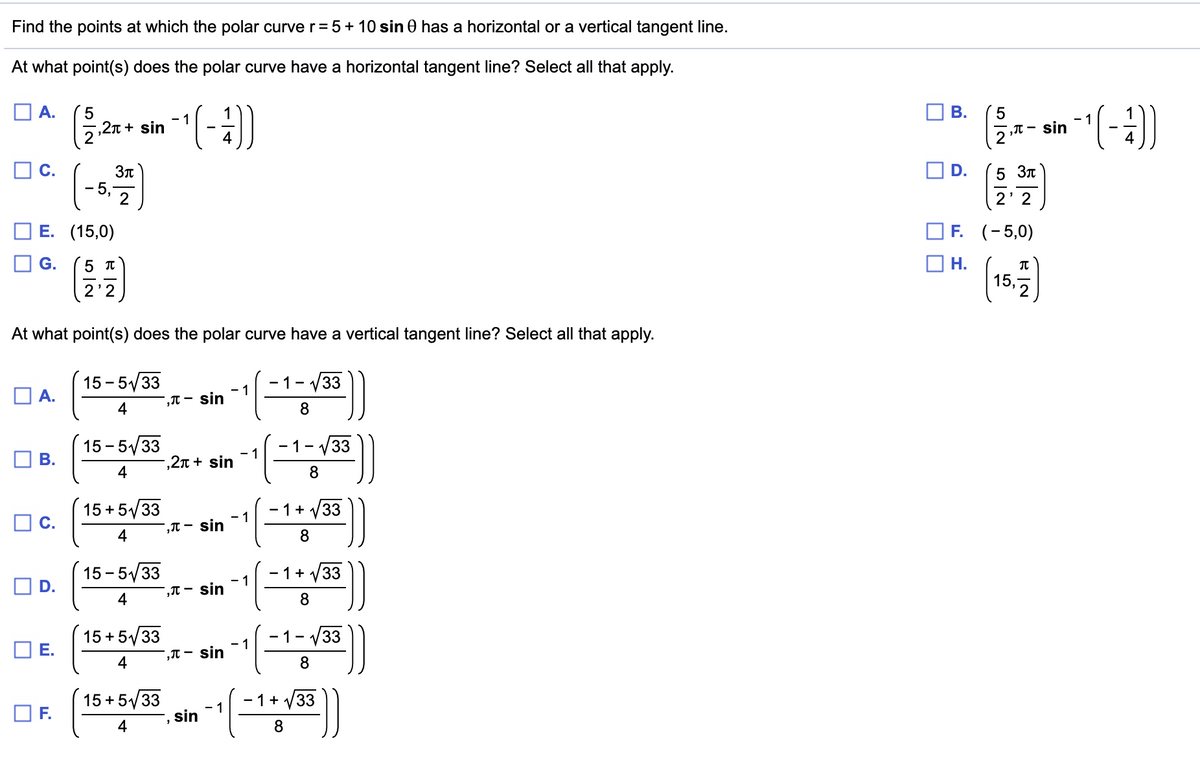 Find the points at which the polar curver=5+ 10 sin 0 has a horizontal or a vertical tangent line.
At what point(s) does the polar curve have a horizontal tangent line? Select all that apply.
O A.
В.
- 1
',T – sin
- 1
,2n + sin
2
4
C.
(-3)
D.
5 Зл
- 5.
2' 2
E. (15,0)
O F. (-5,0)
Н.
15,7
G.
2'
At what point(s) does the polar curve have a vertical tangent line? Select all that apply.
15 - 5/33
A.
- 1
,T – sin
- 1- V33
15 - 5/33
1- v33
- 1
,2n + sin
4
15 + 5/33
O C.
1+
33
- 1
,T – sin
4
8
15 - 5/33
- 1+
33
',T – sin
4
15 + 5/33
Е.
- 1-
33
- 1
,π - siη
4
8.
15 + 5/33
- 1+
33
- 1
F.
sin
4
8
B.
D.
