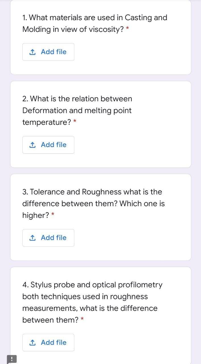 1. What materials are used in Casting and
Molding in view of viscosity? *
1 Add file
2. What is the relation between
Deformation and melting point
temperature? *
1 Add file
3. Tolerance and Roughness what is the
difference between them? Which one is
higher? *
1 Add file
4. Stylus probe and optical profilometry
both techniques used in roughness
measurements, what is the difference
between them?
1 Add file
