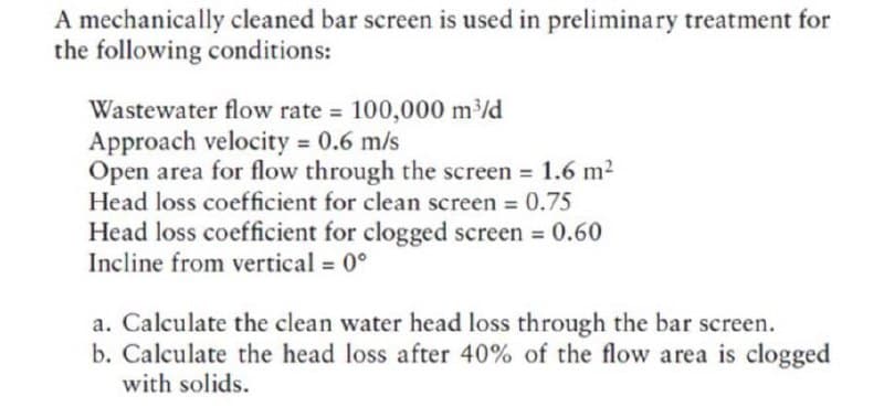 A mechanically cleaned bar screen is used in preliminary treatment for
the following conditions:
Wastewater flow rate = 100,000 mld
Approach velocity = 0.6 m/s
Open area for flow through the screen = 1.6 m2
Head loss coefficient for clean screen 0.75
3D
Head loss coefficient for clogged screen 0.60
Incline from vertical = 0°
%3D
a. Calculate the clean water head loss through the bar screen.
b. Calculate the head loss after 40% of the flow area is clogged
with solids.
