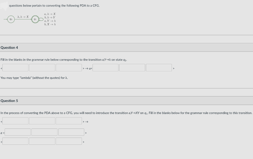 questions below pertain to converting the following PDA to a CFG.
a, A→ X
b, AY
a, Y + A
b, X → A
A, A + X
91
Question 4
Fill in the blanks in the grammar rule below corresponding to the transition a,Y→A on state q1.
You may type "lambda" (without the quotes) for A.
Question 5
In the process of converting the PDA above to a CFG, you will need to introduce the transition a,Y-→XY on 91. Fill in the blanks below for the grammar rule corresponding to this transition.
a <
