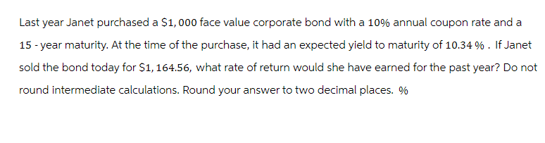 Last year Janet purchased a $1,000 face value corporate bond with a 10% annual coupon rate and a
15-year maturity. At the time of the purchase, it had an expected yield to maturity of 10.34 %. If Janet
sold the bond today for $1,164.56, what rate of return would she have earned for the past year? Do not
round intermediate calculations. Round your answer to two decimal places. %