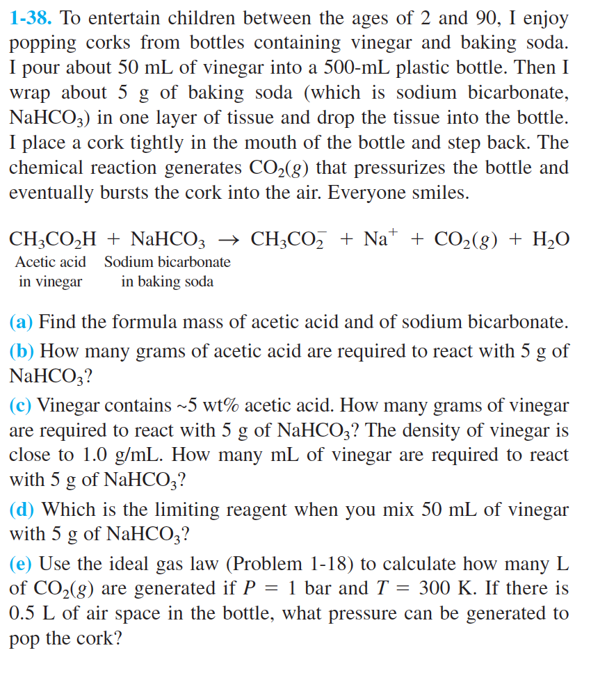 1-38. To entertain children between the ages of 2 and 90, I enjoy
popping corks from bottles containing vinegar and baking soda
pour about 50 mL of vinegar into a 500-mL plastic bottle. Then I
wrap about 5 g of baking soda (which is sodium bicarbonate,
NaHCO3) in one layer of tissue and drop the tissue into the bottle
I place a cork tightly in the mouth of the bottle and step back. The
chemical reaction generates CO2(g) that pressurizes the bottle and
eventually bursts the cork into the air. Everyone smiles.
I
CH2CO2HNaHCO3 >CH2CO2 + Na + CO2(g) H2O
Acetic acid
Sodium bicarbonate
in vinegar
in baking soda
(a) Find the formula mass of acetic acid and of sodium bicarbonate
(b) How many grams of acetic acid are required to react with 5 g of
NaHCO3?
(c) Vinegar contains ~5 wt% acetic acid. How many grams of vinegar
are required to react with 5 g of NaHCO3? The density of vinegar is
close to 1.0 g/mL. How many mL of vinegar are required to react
with 5 g of NaHCO3?
(d) Which is the limiting reagent when you mix 50 mL of vinegar
with 5 g of NaHCO3?
(e) Use the ideal gas law (Problem 1-18) to calculate how many L
of CO2(g) are generated if P
0.5 L of air space in the bottle, what pressure can be generated to
1 bar and T
300 K. If there is
pop the cork?
