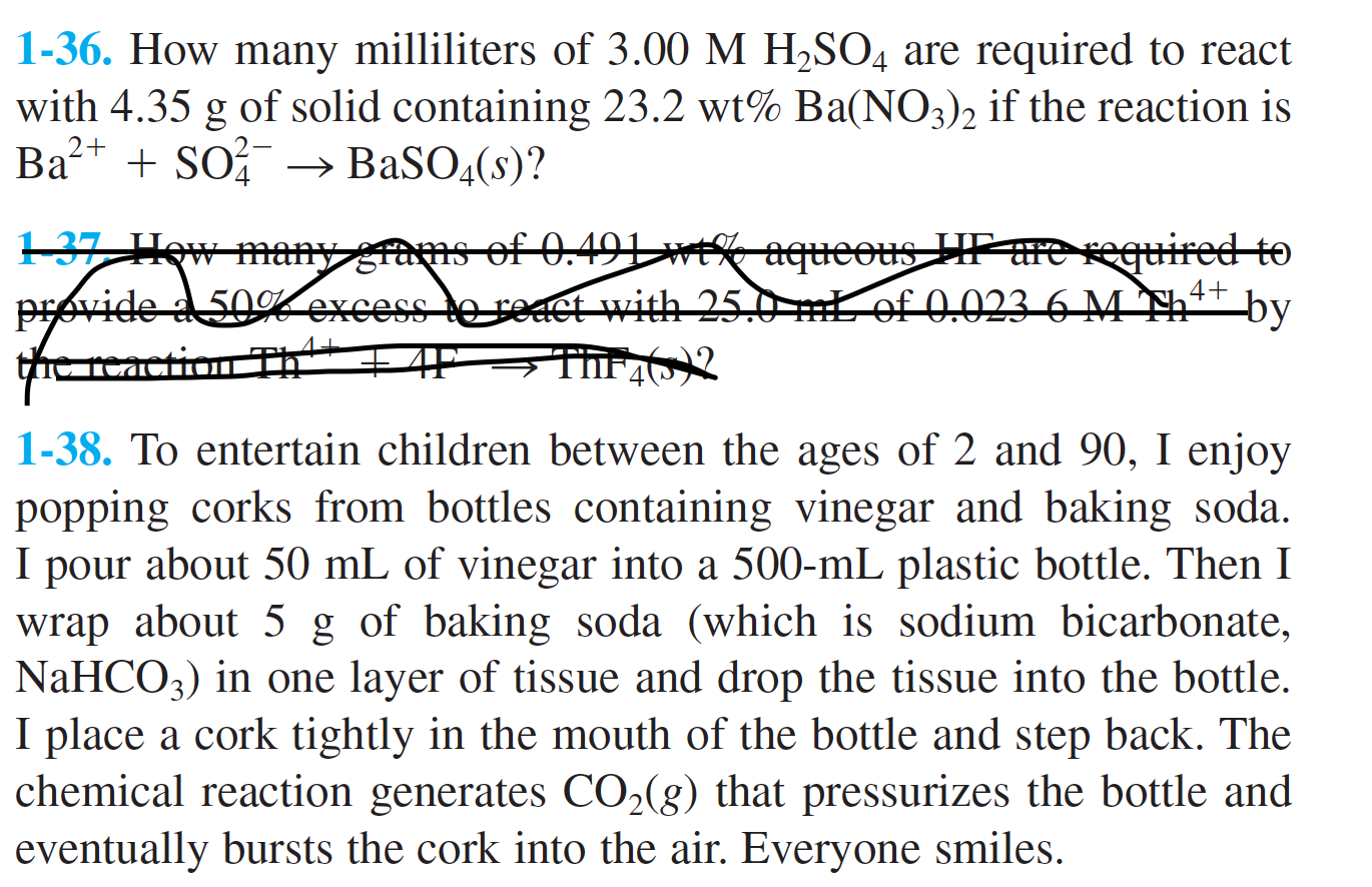 1-36. How many milliliters of 3.00 M H2SO4 are required to react
with 4.35 g of solid containing 23.2 wt% Ba(NO3)2 if the reaction is
So
2+
BaSO4(s)?
Ва
3Hew manygrams of 0.491 wt% aqueeusIP are required to
provide a50excess te reaet with 250 m£ef 0,023 6 M Th
the reaction TH
4+
by
hrдо2
1-38. To entertain children between the ages of 2 and 90, I enjoy
popping corks from bottles containing vinegar and baking soda
pour about 50 mL of vinegar into a 500-mL plastic bottle. Then I
wrap about 5 g of baking soda which is sodium bicarbonate
NaHCO3) in one layer of tissue and drop the tissue into the bottle.
I place a cork tightly in the mouth of the bottle and step back. The
chemical reaction generates CO2(g) that pressurizes the bottle and
eventually bursts the cork into the air. Everyone smiles
I
