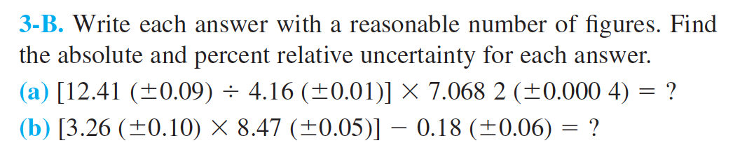 3-B. Write each answer with a reasonable number of figures. Find
the absolute and percent relative uncertainty for each answer.
4.16 (+0.01)] X 7.068 2 (+0.000 4) = ?
(a) [12.41 (0.09)
(b) [3.26 ( 0.10) x 8.47 (+0.05)] - 0.18 (0.06) = ?
