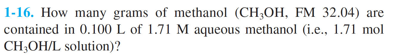 1-16. How many grams of methanol (CH3OH, FM 32.04) are
contained in 0.100 L of 1.71 M aqueous methanol (i.e., 1.71 mol
CH3OH/L solution)?
