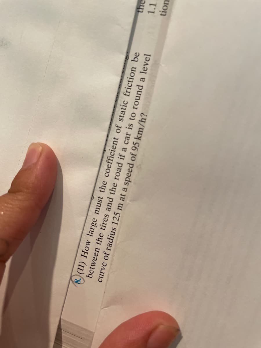 the
1.1.
8. (II) How large must the coefficient of static friction be
between the tires and the road if a car is to round a level
curve of radius 125 m at a speed of 95 km/h?
