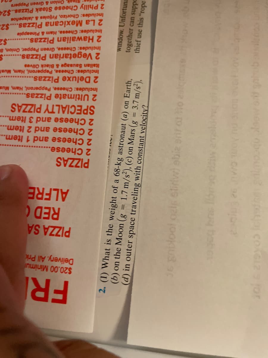 FRI
$20.00 Minimu
Delivery. All Pri
PIZZA SA
RED
ALFRE
PIZZAS
2 Cheese..
2 Cheese and 1 Item...
2 Cheese and 2 Item...
2 Cheese and 3 Item....
SPECIALTY PIZZAS
2 Ultimate Pizzas..
Includes: Cheese, Pepperoni, Ham, Mus
2 Deluxe Pizzas..
Includes: Cheese, Pepperoni, Ham, Mush
Italian Sausage & Black Olves
2 Vegetarian Pizzas.
Includes: Cheese, Green Pepper, Onion, B
.$2
2 Hawaiian Pizzas.
Includes: Cheese, Ham & Pineapple
2 La Mexicana Pizzas...$2
Includes: Chorizo, Frijoles & Jalapeños
2 Philly Cheese Steak Pizzas..$24
Steak, Onlon & Green Peppers
window. Unfortuna
2. (I) What is the weight of a 68-kg astronaut (a) on Earth,
(b) on the Moon (g = 1.7 m/s²), (c) on Mars (g = 3.7 m/s²),
(d) in outer space traveling with constant velocity?
together can suppc
thief use this "rope
36 gnilool oels eliriw) ebiz enr ol ho ealcme ow.eb u
0 iw amaldog
10gcg hns
ouc nu AoL CA 92 Enoea
