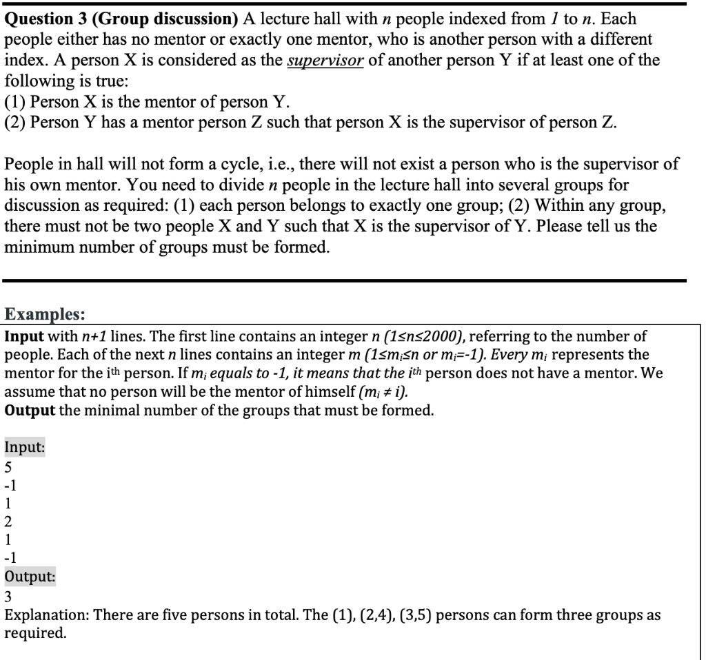 Question 3 (Group discussion) A lecture hall with n people indexed from 1 to n. Each
people either has no mentor or exactly one mentor, who is another person with a different
index. A person X is considered as the supervisor of another person Y if at least one of the
following is true:
(1) Person X is the mentor of person Y.
(2) Person Y has a mentor person Z such that person X is the supervisor of person Z.
People in hall will not form a cycle, i.e., there will not exist a person who is the supervisor of
his own mentor. You need to divide n people in the lecture hall into several groups for
discussion as required: (1) each person belongs to exactly one group; (2) Within any group,
there must not be two people X and Y such that X is the supervisor of Y. Please tell us the
minimum number of groups must be formed.
Examples:
Input with n+1 lines. The first line contains an integer n (1sns2000), referring to the number of
people. Each of the next n lines contains an integer m (1sm;Sn or m=-1). Every m¡ represents the
mentor for the ith person. If m¡ equals to -1, it means that the ith person does not have a mentor. We
assume that no person will be the mentor of himself (m; ± i).
Output the minimal number of the groups that must be formed.
Input:
-1
1
2
1
-1
Output:
3
Explanation: There are five persons in total. The (1), (2,4), (3,5) persons can form three groups as
required.
