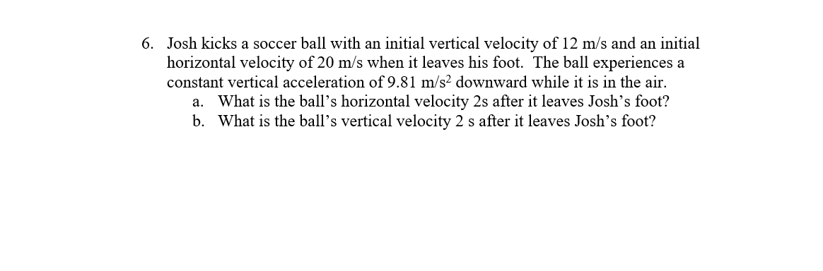 6. Josh kicks a soccer ball with an initial vertical velocity of 12 m/s and an initial
horizontal velocity of 20 m/s when it leaves his foot. The ball experiences a
constant vertical acceleration of 9.81 m/s? downward while it is in the air.
a. What is the ball's horizontal velocity 2s after it leaves Josh's foot?
b. What is the ball's vertical velocity 2 s after it leaves Josh's foot?
