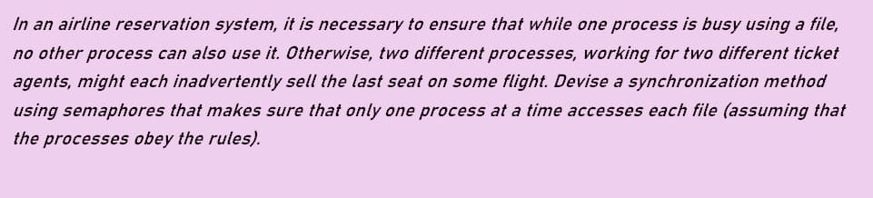 In an airline reservation system, it is necessary to ensure that while one process is busy using a file,
no other process can also use it. Otherwise, two different processes, working for two different ticket
agents, might each inadvertently sell the last seat on some flight. Devise a synchronization method
using semaphores that makes sure that only one process at a time accesses each file (assuming that
the processes obey the rules).