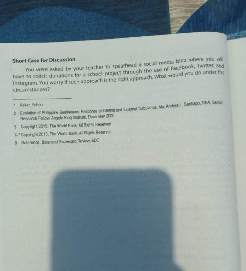 Short Case for Discussion
You were asked by your teacher to spearhead a social media blitz where you will
have to solicit donations for a school project through the use of Facebook, Twitter, and
Instagram. You worry if such approach is the right approach. What would you do under the
circumstances?
1 Asker, Yahoo
2 Evolution of Philippine Businesses: Response to Internal and Extemal Turbulence, Ma. Andrea L Santiago, DBA. Senior
Research Fellow, Angelo King Institute, December 2000
3 Copyright 2015, The World Bank, All Rights Reserved
4-7 Copyright 2015, The World Bank, All Rights Reserved
8 Reference, Balanced Scorecard Review, EDC
