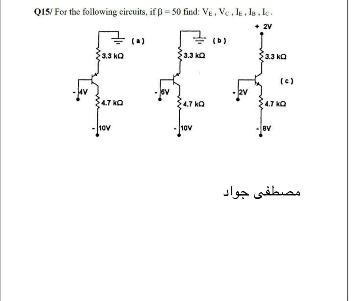 Q15/ For the following circuits, if B = 50 find: VE, Vc , IE , IB , Ic.
+ 2V
(a)
(b)
3.3 kQ
3.3 kQ
3.3 kQ
(c)
6V
2V
4.7 kQ
4.7 kQ
4.7 kQ
10V
10V
8V
مصطفی جواد
