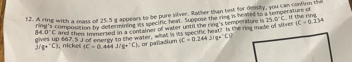 12. A ring with a mass of 25.5 g appears to be pure silver. Rather than test for density, you can confirm the
ring's composition by determining its specific heat. Suppose the ring is heated to a temperature of
84.0°C and then immersed in a container of water until the ring's temperature is 25.0°C. If the ring
gives up 667.5 J of energy to the water, what is its specific heat? Is the ring made of silver (C = 0.234
J/g °C), nickel (C = 0.444 J/g. °C), or palladium (C = 0.244 J/g °C)?