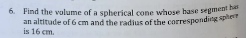 6. Find the volume of a spherical cone whose base segment has
an altitude of 6 cm and the radius of the corresponding sphere
is 16 cm.