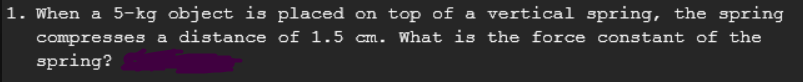 1. When a 5-kg object is placed on top of a vertical spring, the spring
compresses a distance of 1.5 cm. What is the force constant of the
spring?