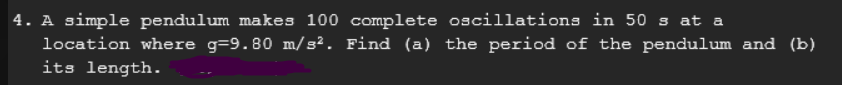 4. A simple pendulum makes 100 complete oscillations in 50 s at a
location where g-9.80 m/s². Find (a) the period of the pendulum and (b)
its length.