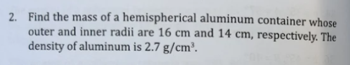 2. Find the mass of a hemispherical aluminum container whose
outer and inner radii are 16 cm and 14 cm, respectively. The
density of aluminum is 2.7 g/cm³.