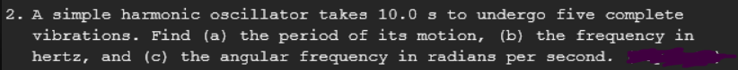 2. A simple harmonic oscillator takes 10.0 s to undergo five complete
vibrations. Find (a) the period of its motion, (b) the frequency in
hertz, and (c) the angular frequency in radians per second.