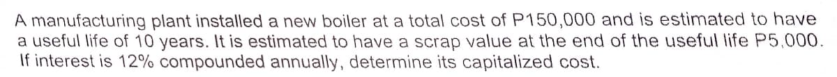 A manufacturing plant installed a new boiler at a total cost of P150,000 and is estimated to have
a useful life of 10 years. It is estimated to have a scrap value at the end of the useful life P5,000.
If interest is 12% compounded annually, determine its capitalized cost.
