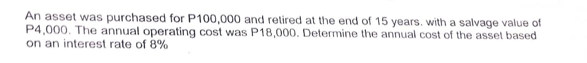 An asset was purchased for P100,000 and retired at the end of 15 years. with a salvage value of
P4,000. The annual operating cost was P18,000. Determine the annual cost of the asset based
on an interest rate of 8%
