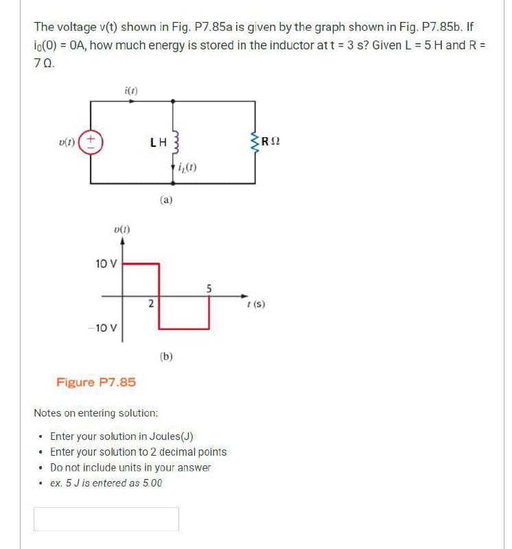 The voltage v(t) shown in Fig. P7.85a is given by the graph shown in Fig. P7.85b. If
io(0) = OA, how much energy is stored in the inductor at t = 3 s? Given L = 5 H and R =
70.
i(t)
D(I) (+
LH
RO
▼i₁(1)
10 V
-10 V
D(1)
5
2
1(S)
(b)
Figure P7.85
Notes on entering solution:
• Enter your solution in Joules(J)
• Enter your solution to 2 decimal points
• Do not include units in your answer
• ex. 5 J is entered as 5.00