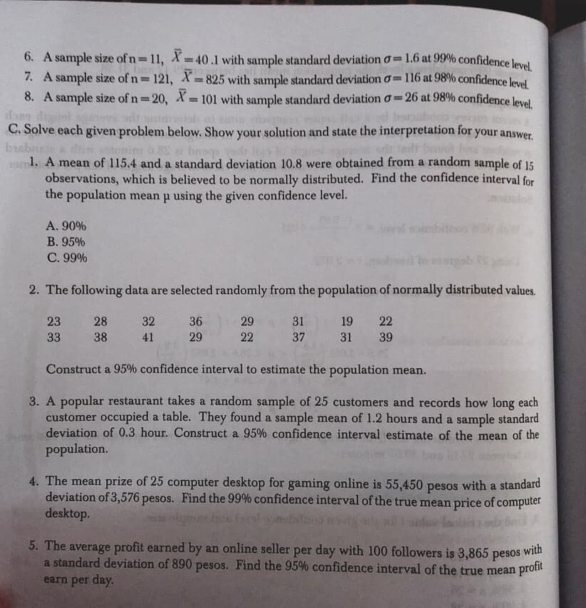 6. A sample size of n 11, X= 40.1 with sample standard deviation o 1.6 at 99% confidence level
7. A sample size of n 121, X 825 with sample standard deviation o=116 at 98% confidence leved
8. A sample size of n 20, X 101 with sample standard deviation o=26 at 98% confidence leval
%3D
ob of n
C. Solve each given problem below. Show your solution and state the interpretation for your answer.
babnr
RS
ere obtained from a random sample of 15
1. A mean of 115.4 and a standard deviation 10.8
observations, which is believed to be normally distributed. Find the confidence interval for
the population mean p using the given confidence level.
A. 90%
d sanmbiteo
В. 95%
C. 99%
2. The following data are selected randomly from the population of normally distributed values.
23 28
32 36
29
31
19 22
33
38
41
29
22
37
31 39
Construct a 95% confidence interval to estimate the population mean.
3. A popular restaurant takes a random sample of 25 customers and records how long each
customer occupied a table. They found a sample mean of 1.2 hours and a sample standard
deviation of 0.3 hour. Construct a 95% confidence interval estimate of the mean of the
population.
4. The mean prize of 25 computer desktop for gaming online is 55,450
deviation of 3,576 pesos. Find the 99% confidence interval of the true mean price of computer
desktop.
pesos
with a standard
5. The average profit earned by an online seller per day with 100 followers is 3,865
with
a standard deviation of 890 pesos. Find the 95% confidence interval of the true mean pront
pesos
earn per day.
