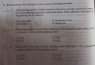 II. Multiple Choice: Write the letter of your answer on the blank provided.
A random sample of 111 bottles of perfume showed an average content of 12 ounen
1.
It is known that the population standard deviation of the contents is 0.33 ounces l
this problem, the 12 ounces is
A. a parameter
B.statistic
C. the standard error
D. sample size
2 What is the margin of error for the estimation of the population mean when s-245
-25 and -50.3 at 90% confidence level?
A. 8.33
B. 8.35
C. 8.38
D. 8.39
3. What is the crtical value t for the confidence level 99% and n-27 to estimate t
confidence interval of the population mean?
C. 2.771
D. 2.779
A. 2.052
B. 2.056
