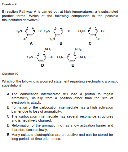 Question 9
If reaction Pathway A is carried out at high temperatures, a trisubstituted
product forms. Which of the following compounds is the possible
trisubstituted derivative?
-Br O,N-
-Br
-Br
O,N
B
Br
Br
A.
NO2
NO2
O2N-
-Br ON-
-NO2
E
Question 10
Which of the following is a correct statement regarding electrophilic aromatic
substitution?
A. The carbocation intermediate will lose a proton to regain
aromaticity, usually from a position other than the site of
electrophilic attack.
B. Formation of the carbocation intermediate has a high activation
barrier due to loss of aromaticity.
C. The carbocation intermediate has several resonance structures
and is negatively charged.
D. Reformation of the aromatic ring has a low activation barrier and
therefore occurs slowly.
E. Many suitable electrophiles are unreactive and can be stored for
long periods of time prior to use.
