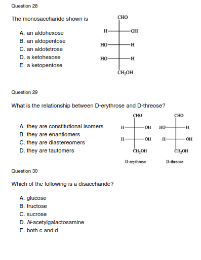 Question 28
The monosaccharide shown is
CHO
H-
-O-
A. an aldohexose
B. an aldopentose
C. an aldotetrose
D. a ketohexose
E. a ketopentose
но
но
H-
ČHOH
Question 29
What is the relationship between D-erythrose and D-threose?
сно
CHO
A. they are constitutional isomers
H-
-H-
OH
но-
B. they are enantiomers
H-
-OH
H-
-OH
C. they are diastereomers
D. they are tautomers
ČH,OH
CH,OH
D-ery throse
D-threose
Question 30
Which of the following is a disaccharide?
A. glucose
B. fructose
C. sucrose
D. N-acetylgalactosamine
E. both c and d
