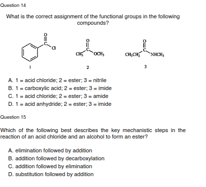 Question 14
What is the correct assignment of the functional groups in the following
compounds?
CH
OCH,
CH,CH
NHCH,
2
3
A. 1 = acid chloride; 2 = ester; 3 = nitrile
B. 1= carboxylic acid; 2 = ester; 3 = imide
C. 1 = acid chloride; 2 = ester; 3 = amide
D. 1= acid anhydride; 2 = ester; 3 = imide
Question 15
Which of the following best describes the key mechanistic steps in the
reaction of an acid chloride and an alcohol to form an ester?
A. elimination followed by addition
B. addition followed by decarboxylation
C. addition followed by elimination
D. substitution followed by addition
