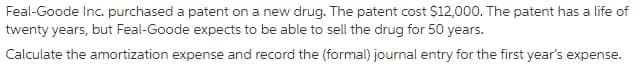 Feal-Goode Inc. purchased a patent on a new drug. The patent cost $12,000. The patent has a life of
twenty years, but Feal-Goode expects to be able to sell the drug for 50 years.
Calculate the amortization expense and record the (formal) journal entry for the first year's expense.
