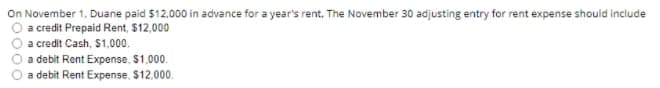 On November 1, Duane paid $12,000 in advance for a year's rent. The November 30 adjusting entry for rent expense should include
a credit Prepaid Rent, 512,000
a credit Cash, $1,000.
a debit Rent Expense, S1,000.
a debit Rent Expense, $12.000.
