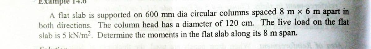 A flat slab is supported on 600 mm dia circular columns spaced 8 m x 6 m apart in
both directions. The column head has a diameter of 120 cm. The live load on the flat
slab is 5 kN/m². Determine the moments in the flat slab along its 8 m span.
