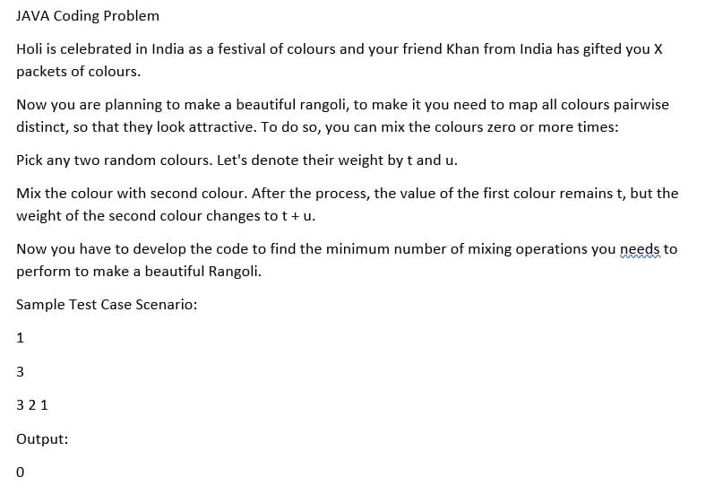 JAVA Coding Problem
Holi is celebrated in India as a festival of colours and your friend Khan from India has gifted you X
packets of colours.
Now you are planning to make a beautiful rangoli, to make it you need to map all colours pairwise
distinct, so that they look attractive. To do so, you can mix the colours zero or more times:
Pick any two random colours. Let's denote their weight by t and u.
Mix the colour with second colour. After the process, the value of the first colour remains t, but the
weight of the second colour changes to t+ u.
Now you have to develop the code to find the minimum number of mixing operations you needs to
perform to make a beautiful Rangoli.
Sample Test Case Scenario:
1
3
321
Output:
