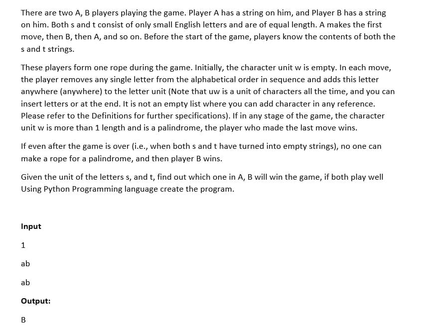 There are two A, B players playing the game. Player A has a string on him, and Player B has a string
on him. Both s and t consist of only small English letters and are of equal length. A makes the first
move, then B, then A, and so on. Before the start of the game, players know the contents of both the
s and t strings.
These players form one rope during the game. Initially, the character unit w is empty. In each move,
the player removes any single letter from the alphabetical order in sequence and adds this letter
anywhere (anywhere) to the letter unit (Note that uw is a unit of characters all the time, and you can
insert letters or at the end. It is not an empty list where you can add character in any reference.
Please refer to the Definitions for further specifications). If in any stage of the game, the character
unit w is more than 1 length and is a palindrome, the player who made the last move wins.
If even after the game is over (i.e., when both s andt have turned into empty strings), no one can
make a rope for a palindrome, and then player B wins.
Given the unit of the letters s, and t, find out which one in A, B will win the game, if both play well
Using Python Programming language create the program.
Input
1
ab
ab
Output:
