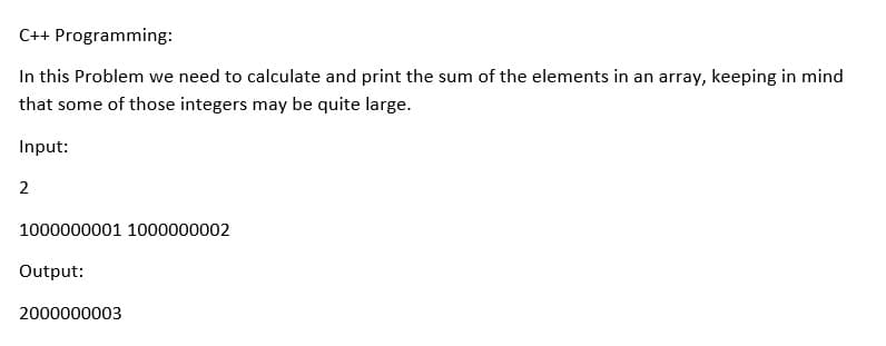 C++ Programming:
In this Problem we need to calculate and print the sum of the elements in an array, keeping in mind
that some of those integers may be quite large.
Input:
1000000001 1000000002
Output:
2000000003
