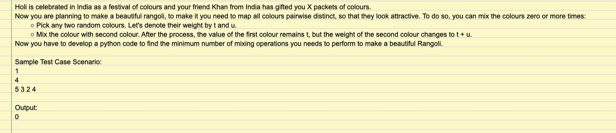 Holi is celebrated in India as a festival of colours and your friend Khan from India has gifted you X packets of colours.
Now you are planning to make a beautiful rangoli, to make it you need to map all colours pairwise distinct, so that they look attractive. To do so, you can mix the colours zero or more times:
o Pick any two random colours. Let's denote their weight by t and u.
o Mix the colour with second colour. After the process, the value of the first colour remains t, but the weight of the second colour changes to t + u.
Now you have to develop a python code to find the minimum number of mixing operations you needs to perform to make a beautiful Rangoli.
Sample Test Case Scenario:
1
4
5324
Output:
