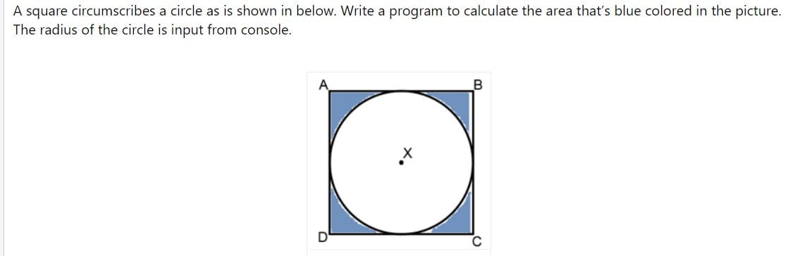 A square circumscribes a circle as is shown in below. Write a program to calculate the area that's blue colored in the picture.
The radius of the circle is input from console.
A
