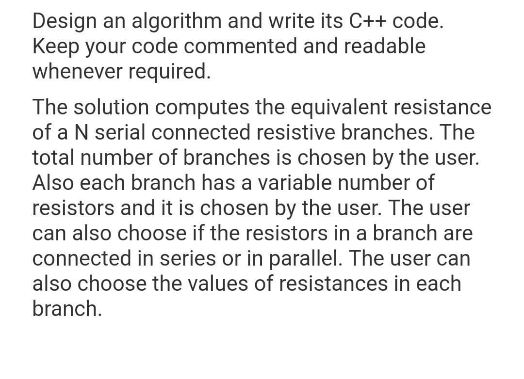 Design an algorithm and write its C++ code.
Keep your code commented and readable
whenever required.
The solution computes the equivalent resistance
of a N serial connected resistive branches. The
total number of branches is chosen by the user.
Also each branch has a variable number of
resistors and it is chosen by the user. The user
can also choose if the resistors in a branch are
connected in series or in parallel. The user can
also choose the values of resistances in each
branch.
