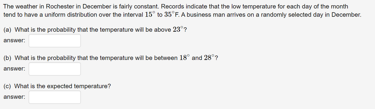 The weather in Rochester in December is fairly constant. Records indicate that the low temperature for each day of the month
tend to have a uniform distribution over the interval 15° to 35°F. A business man arrives on a randomly selected day in December.
(a) What is the probability that the temperature will be above 23°?
answer:
(b) What is the probability that the temperature will be between 18° and 28°?
answer:
(c) What is the expected temperature?
answer:
