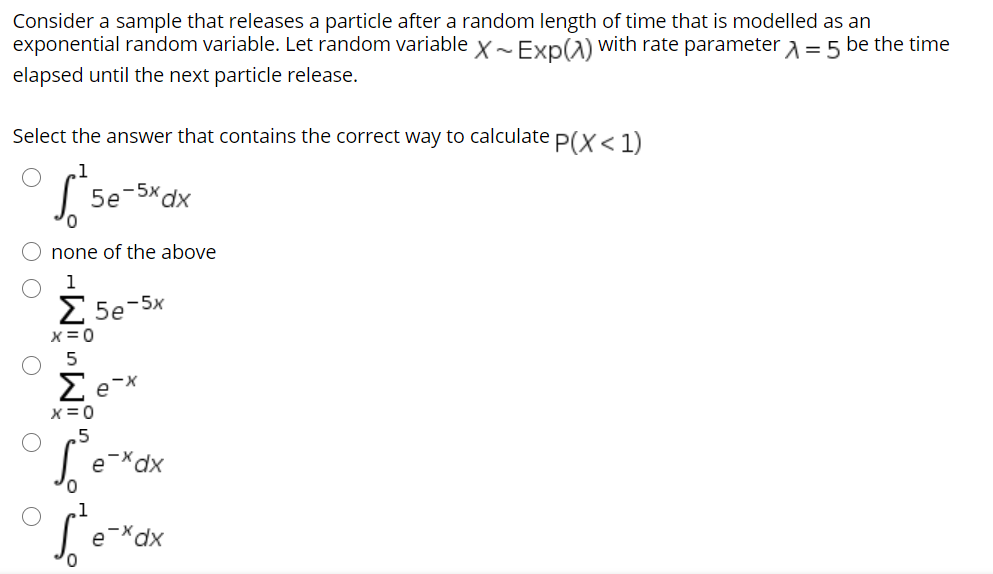 Consider a sample that releases a particle after a random length of time that is modelled as an
exponential random variable. Let random variable x~Exp(1) with rate parameter a = 5 be the time
elapsed until the next particle release.
Select the answer that contains the correct way to calculate P(X< 1)
1
-5x dx
5e
O none of the above
1
Σ 5e
5x
x= 0
5
X=0
.5
e-*dx
xp,
