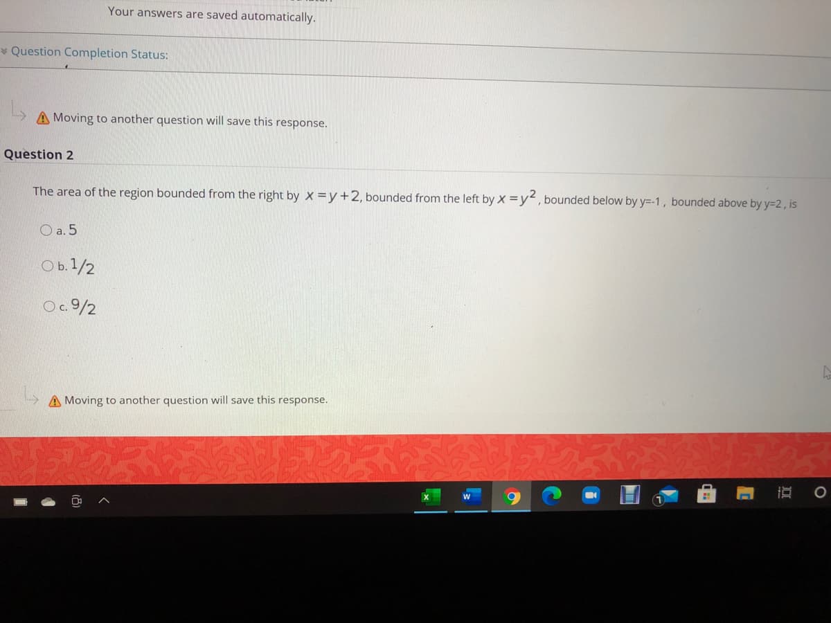 Your answers are saved automatically.
* Question Completion Status:
A Moving to another question will save this response.
Question 2
The area of the region bounded from the right by x = y+2, bounded from the left by x =y, bounded below by y=-1, bounded above by y=2, is
O a. 5
O b.1/2
O.9/2
A Moving to another question will save this response.
