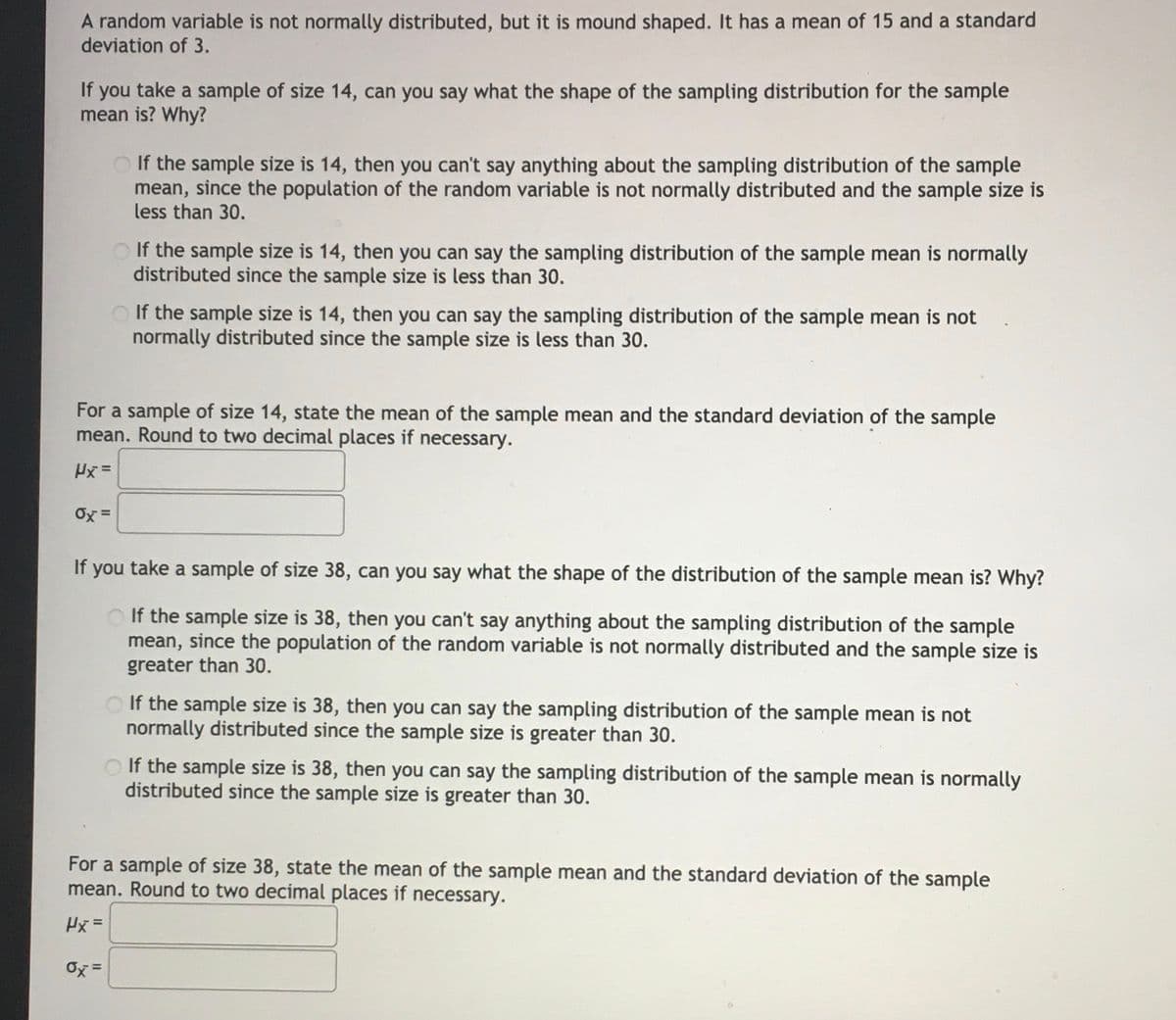 A random variable is not normally distributed, but it is mound shaped. It has a mean of 15 and a standard
deviation of 3.
If you take a sample of size 14, can you say what the shape of the sampling distribution for the sample
mean is? Why?
O If the sample size is 14, then you can't say anything about the sampling distribution of the sample
mean, since the population of the random variable is not normally distributed and the sample size is
less than 30.
O If the sample size is 14, then you can say the sampling distribution of the sample mean is normally
distributed since the sample size is less than 30.
If the sample size is 14, then you can say the sampling distribution of the sample mean is not
normally distributed since the sample size is less than 30.
For a sample of size 14, state the mean of the sample mean and the standard deviation of the sample
mean. Round to two decimal places if necessary.
Hx =
Ox =
If you take a sample of size 38, can you say what the shape of the distribution of the sample mean is? Why?
O If the sample size is 38, then you can't say anything about the sampling distribution of the sample
mean, since the population of the random variable is not normally distributed and the sample size is
greater than 30.
If the sample size is 38, then you can say the sampling distribution of the sample mean is not
normally distributed since the sample size is greater than 30.
O If the sample size is 38, then you can say the sampling distribution of the sample mean is normally
distributed since the sample size is greater than 30.
For a sample of size 38, state the mean of the sample mean and the standard deviation of the sample
mean. Round to two decimal places if necessary.
Hx =
Ox =
