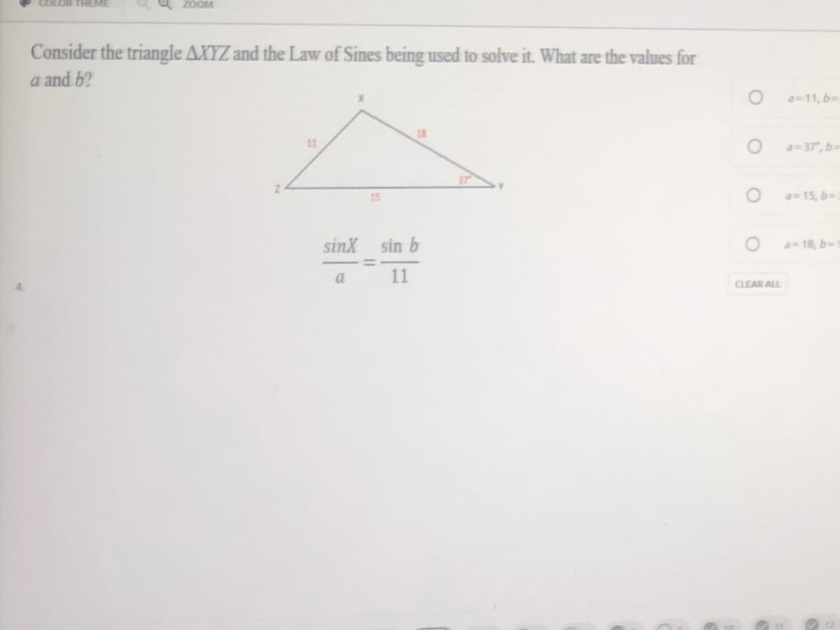 COLOR THEME
O zOOM
Consider the triangle AXYZ and the Law of Sines being used to solve it. What are the values for
a and b?
a=11, 6=
18
11
a=37", b=
15
a 15, 6=
sinX sin b
a 18, b-
11
4.
CLEAR ALL
