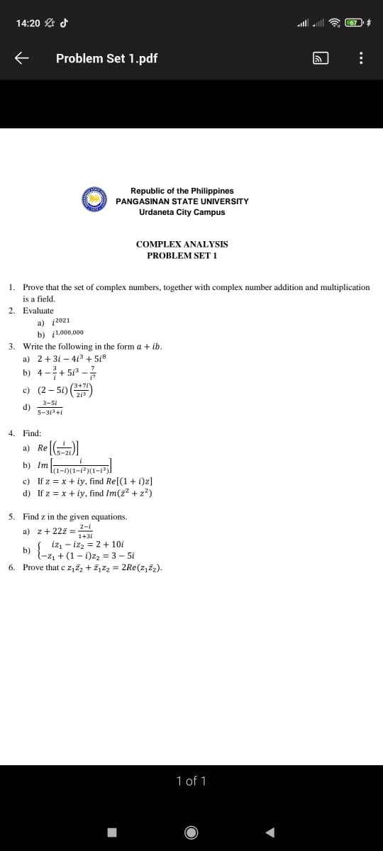 14:20 A d
ll ll
Problem Set 1.pdf
Republic of the Philippines
PANGASINAN STATE UNIVERSITY
Urdaneta City Campus
COMPLEX ANALYSIS
PROBLEM SET 1
1. Prove that the set of complex numbers, together with complex number addition and multiplication
is a field.
2. Evaluate
a) į2021
b) i1.000,000
3. Write the following in the form a + ib.
a) 2+3i – 413 + 5i8
b) 4 -+ 513 –
c) (2 – 5i) )
3-51
d)
5-31+i
4. Find:
a) Re )
b) Im-a-pa-)
c) If z = x + iy, find Re[(1 + i)z]
d) If z = x + iy, find Im(2? +z2)
5. Find z in the given equations.
a) z+ 22z =
1+31
izz - izz = 2 + 10i
l-z1 + (1 – i)z2 = 3 – 5i
6. Prove that c z,zz + Z,Zz = 2Re(z,Z2).
b)
1 of 1
