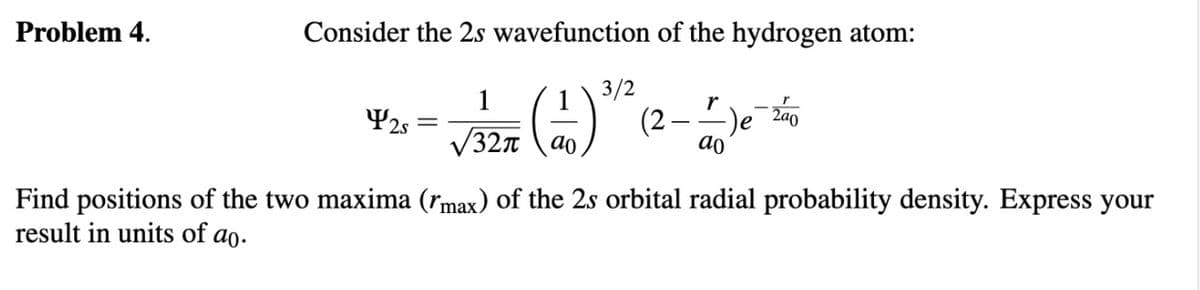 Problem 4.
Consider the 2s wavefunction of the hydrogen atom:
3/2
1
¥2s =
r
(2 -)e
2a0
327
ao
ao
Find positions of the two maxima (rmax) of the 2s orbital radial probability density. Express your
result in units of ao.
