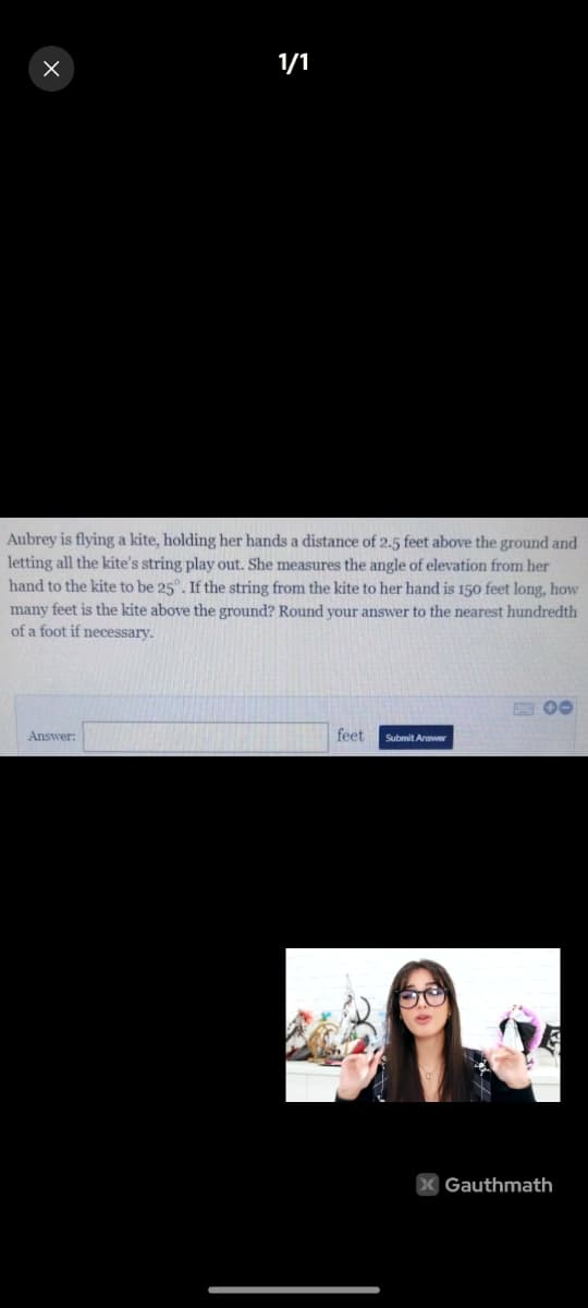 1/1
Aubrey is flying a kite, holding her hands a distance of 2.5 feet above the ground and
letting all the kite's string play out. She measures the angle of elevation from her
hand to the kite to be 25°. If the string from the kite to her hand is 150 feet long, how
many feet is the kite above the ground? Round your answer to the nearest hundredth
of a foot if necessary.
E 00
Answer:
feet
Submit Answer
X Gauthmath
