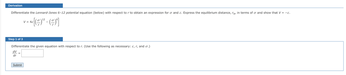 Derivation
Differentiate the Lennard-Jones 6-12 potential equation (below) with respect to r to obtain an expression for o and ɛ. Express the equilibrium distance, re, in terms of o and show that V = -ɛ.
V = 4ɛ
Step 1 of 3
Differentiate the given equation with respect to r. (Use the following as necessary: ɛ, r, and o.)
dV
dr
Submit
